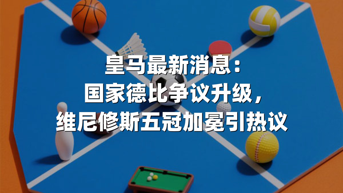 皇马最新消息：国家德比争议升级，维尼修斯五冠加冕引热议