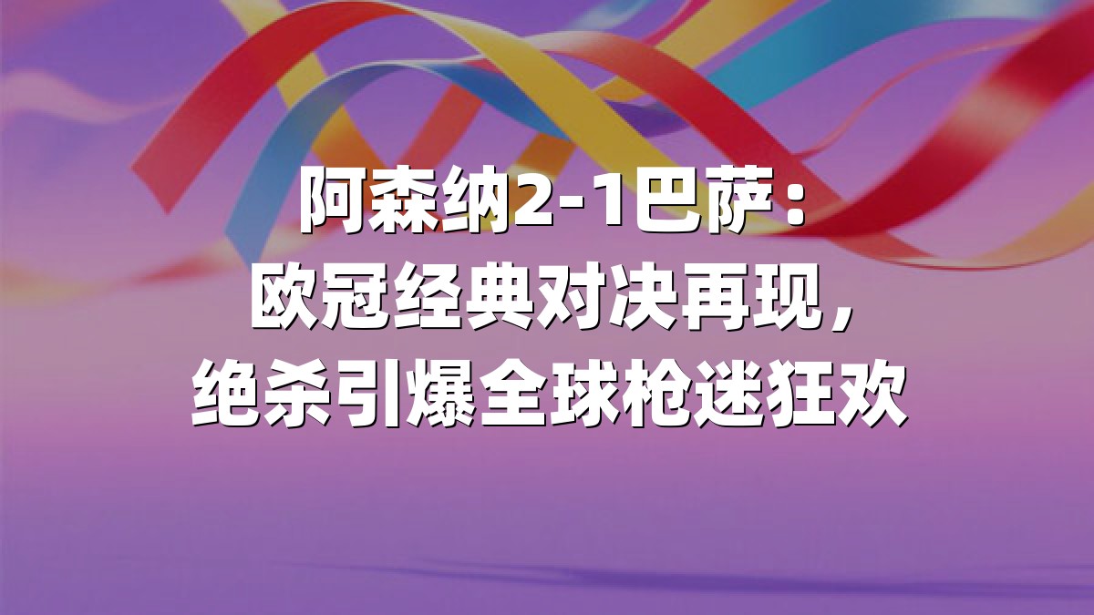 阿森纳2-1巴萨：欧冠经典对决再现，绝杀引爆全球枪迷狂欢