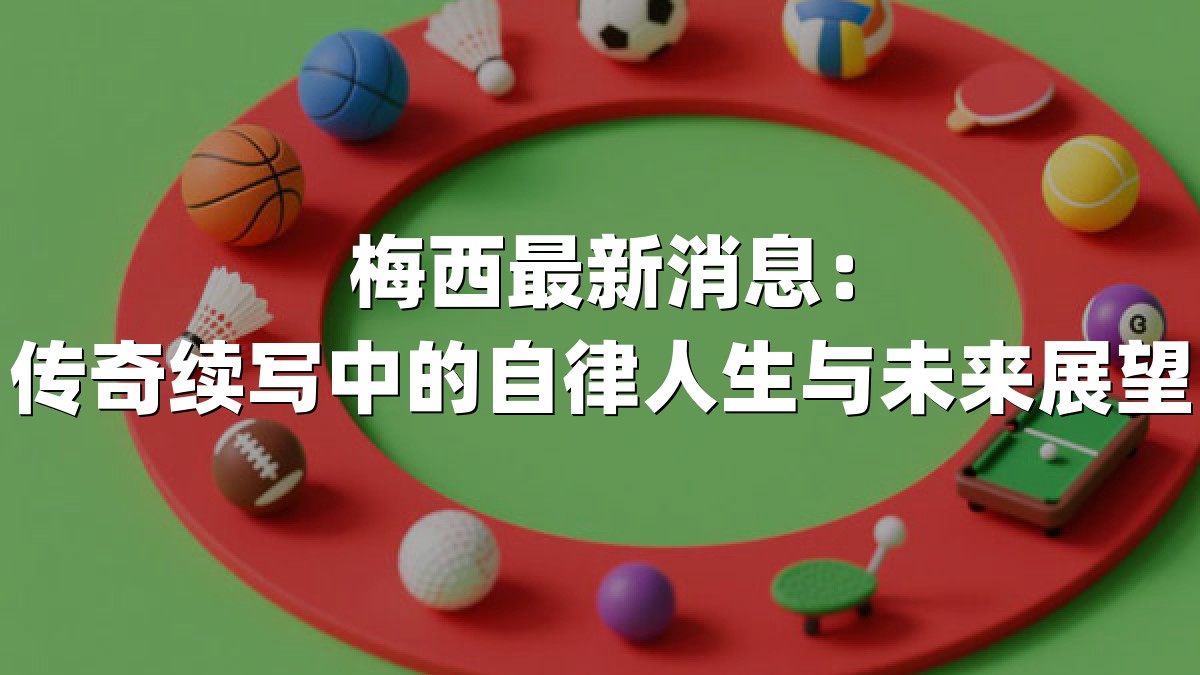 梅西最新消息：传奇续写中的自律人生与未来展望