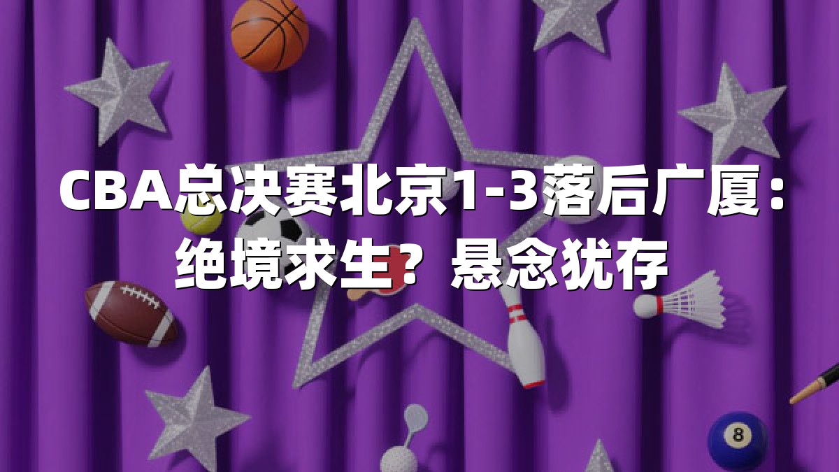 CBA总决赛北京1-3落后广厦：绝境求生？悬念犹存