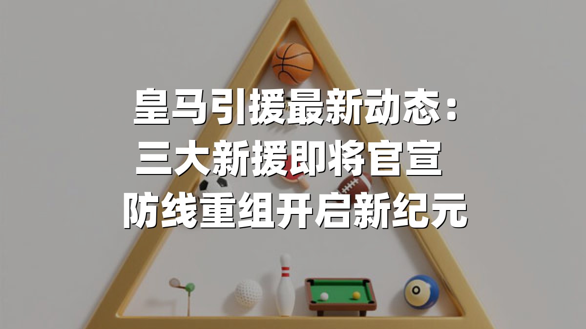 皇马引援最新动态：三大新援即将官宣 防线重组开启新纪元
