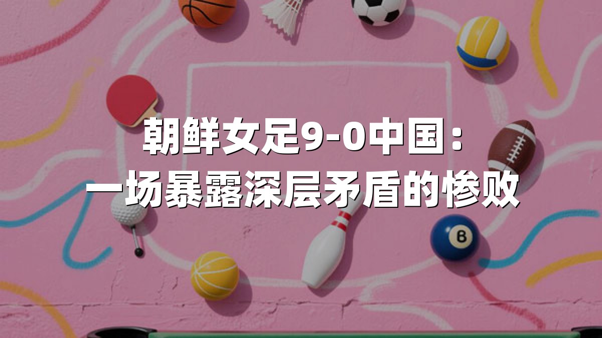 朝鲜女足9-0中国：一场暴露深层矛盾的惨败