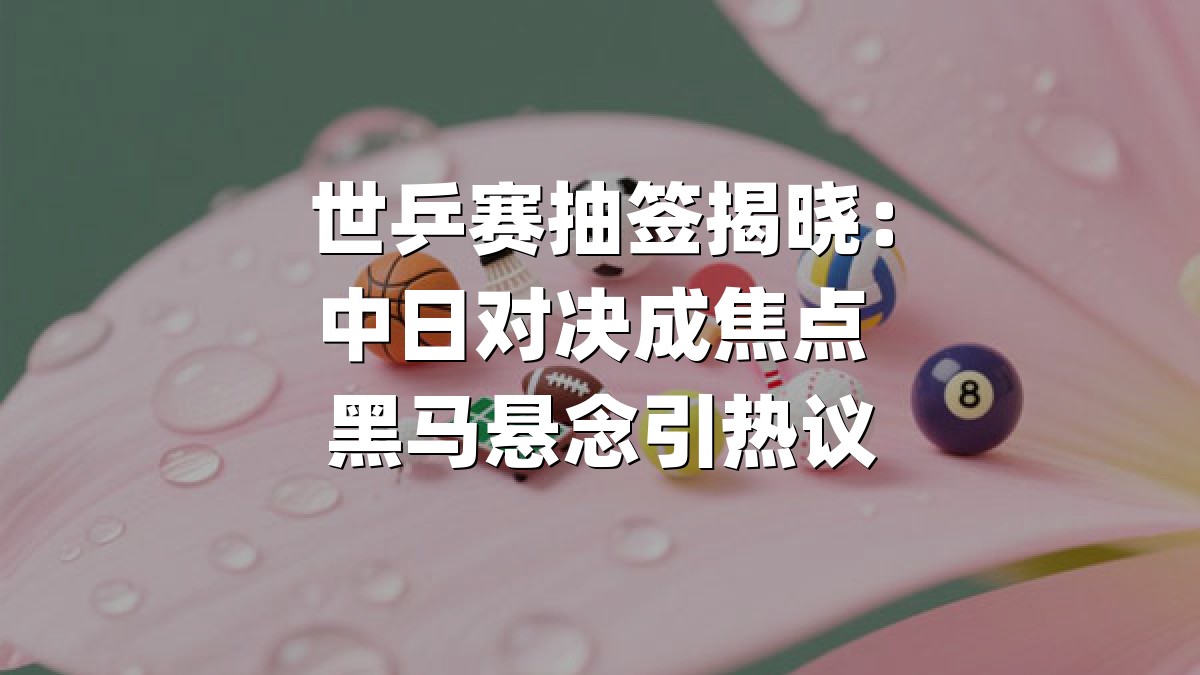 世乒赛抽签揭晓：中日对决成焦点 黑马悬念引热议