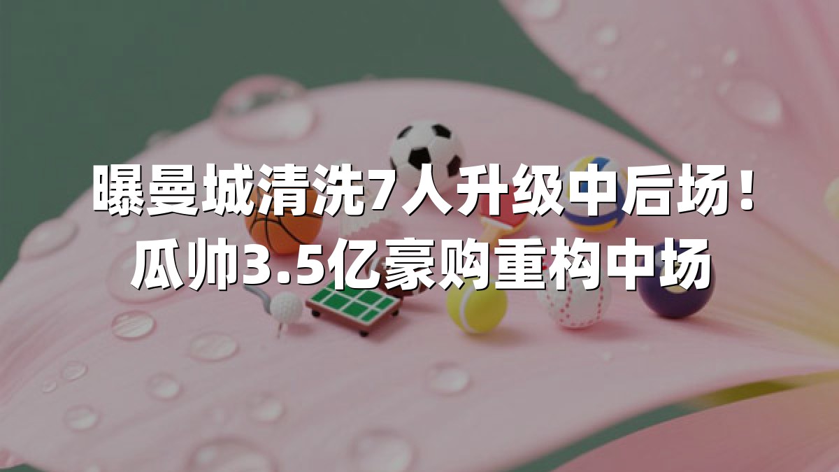 曝曼城清洗7人升级中后场！瓜帅3.5亿豪购重构中场