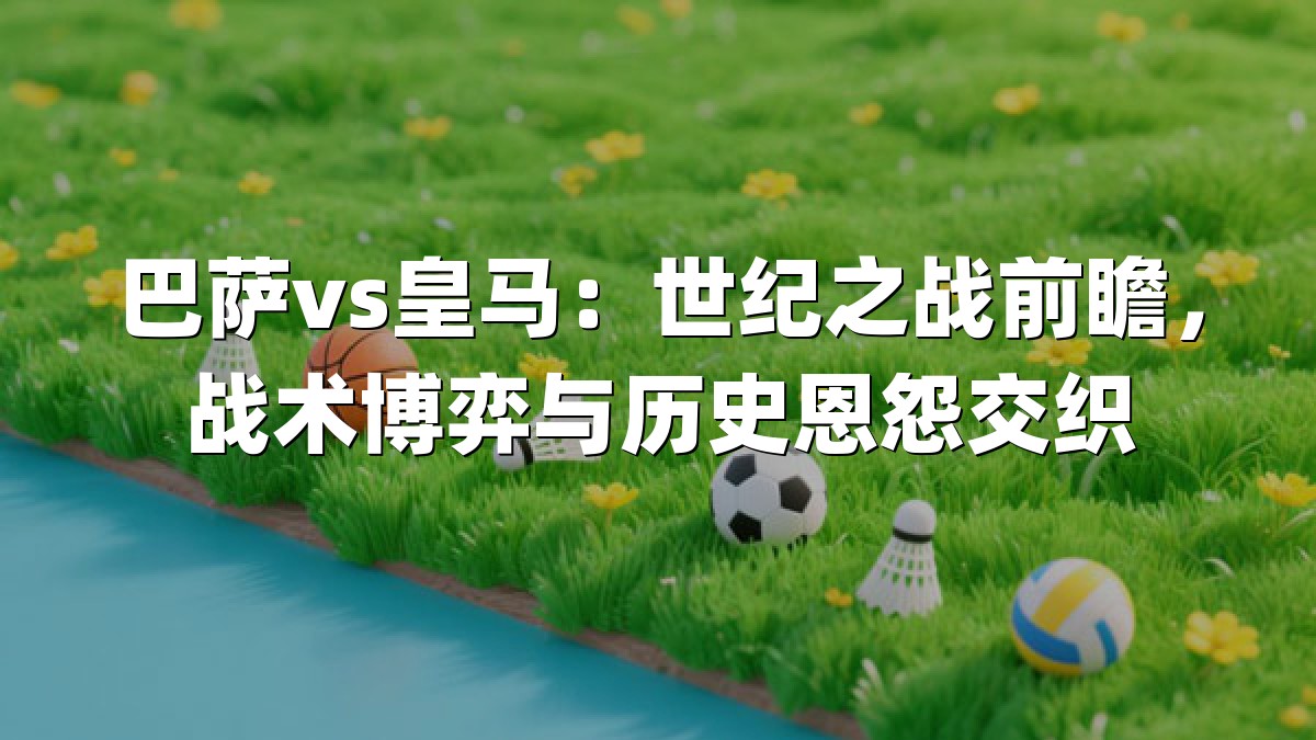 巴萨vs皇马：世纪之战前瞻，战术博弈与历史恩怨交织