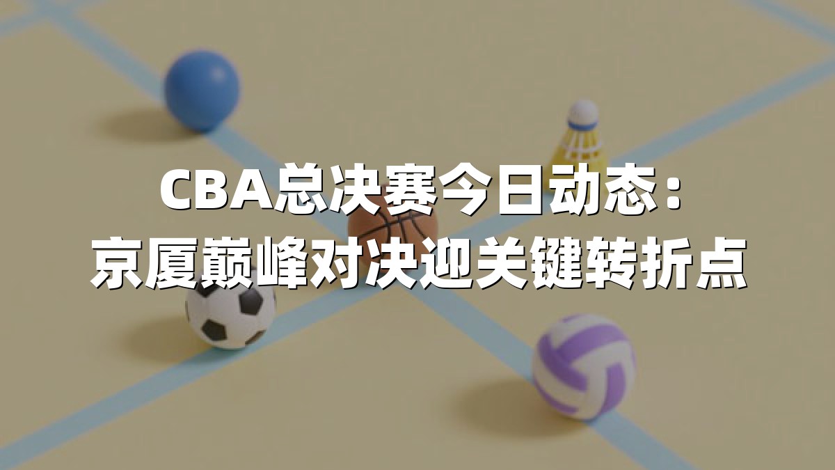 CBA总决赛今日动态：京厦巅峰对决迎关键转折点