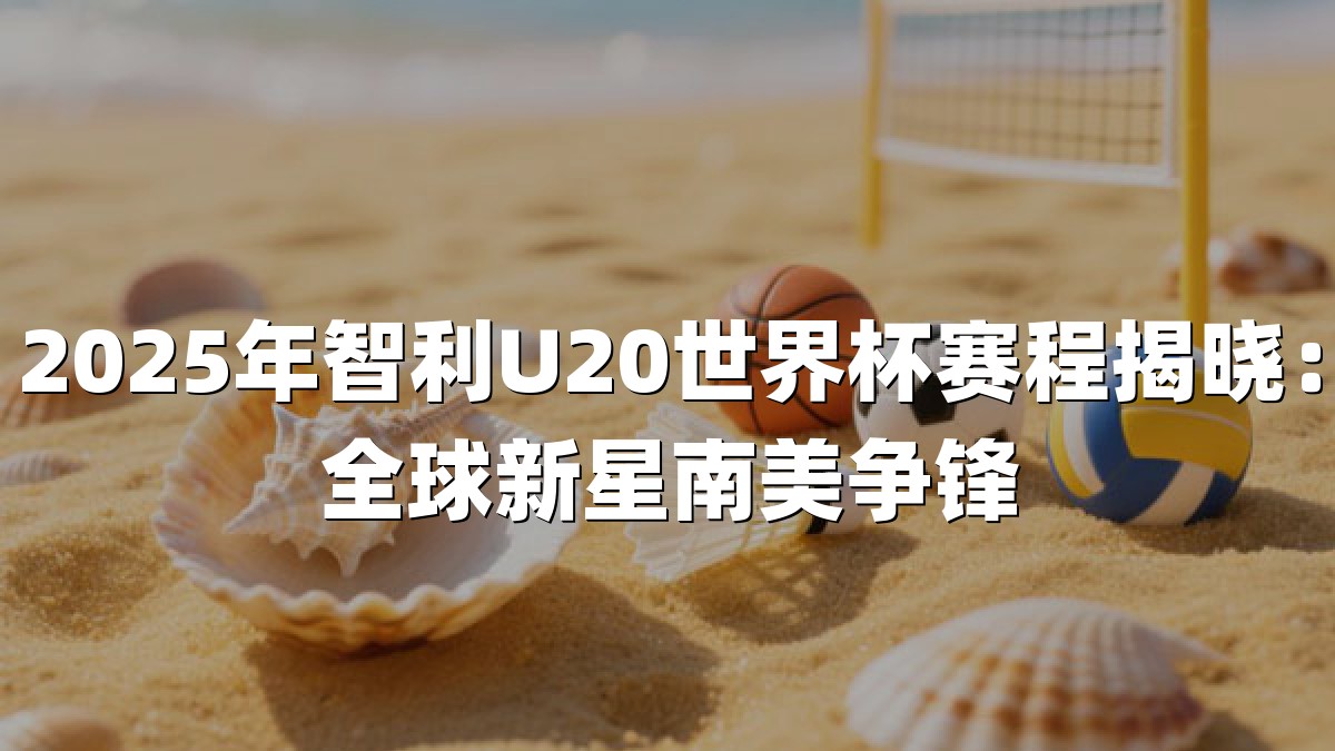 2025年智利U20世界杯赛程揭晓：全球新星南美争锋