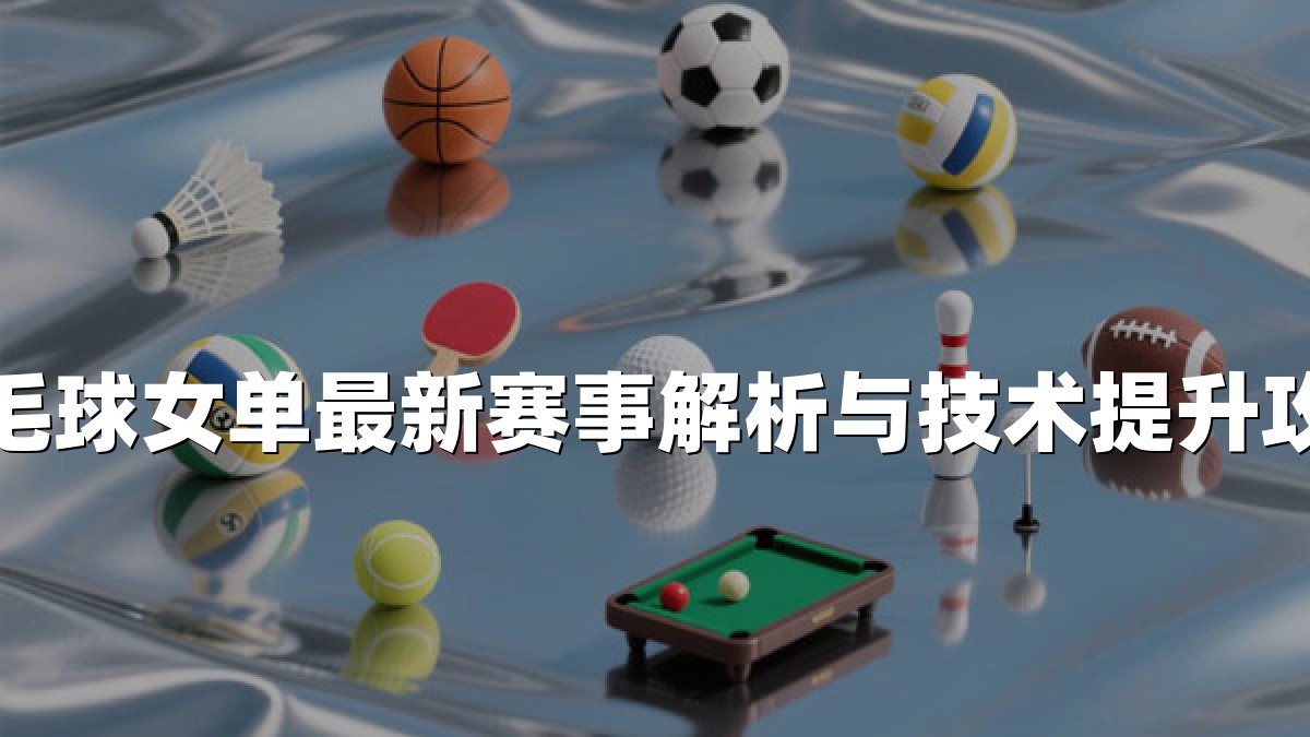 羽毛球女单最新赛事解析与技术提升攻略