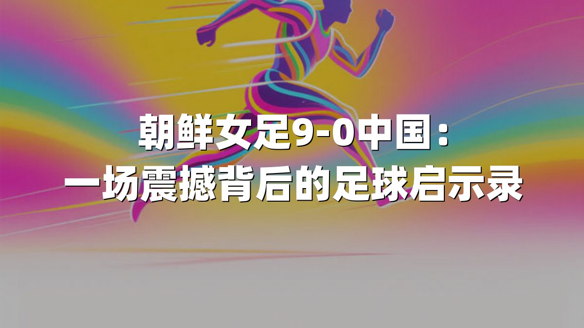 朝鲜女足9-0中国：一场震撼背后的足球启示录