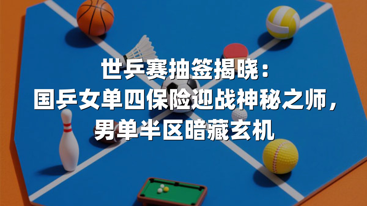 世乒赛抽签揭晓：国乒女单四保险迎战神秘之师，男单半区暗藏玄机