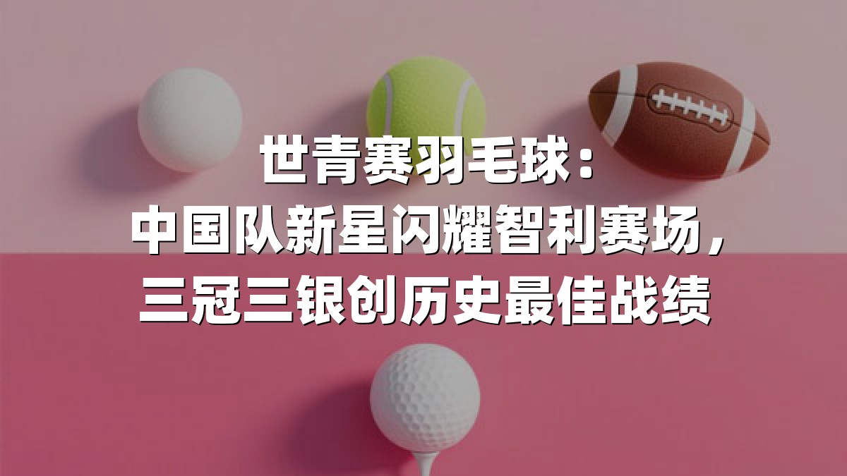 世青赛羽毛球：中国队新星闪耀智利赛场，三冠三银创历史最佳战绩