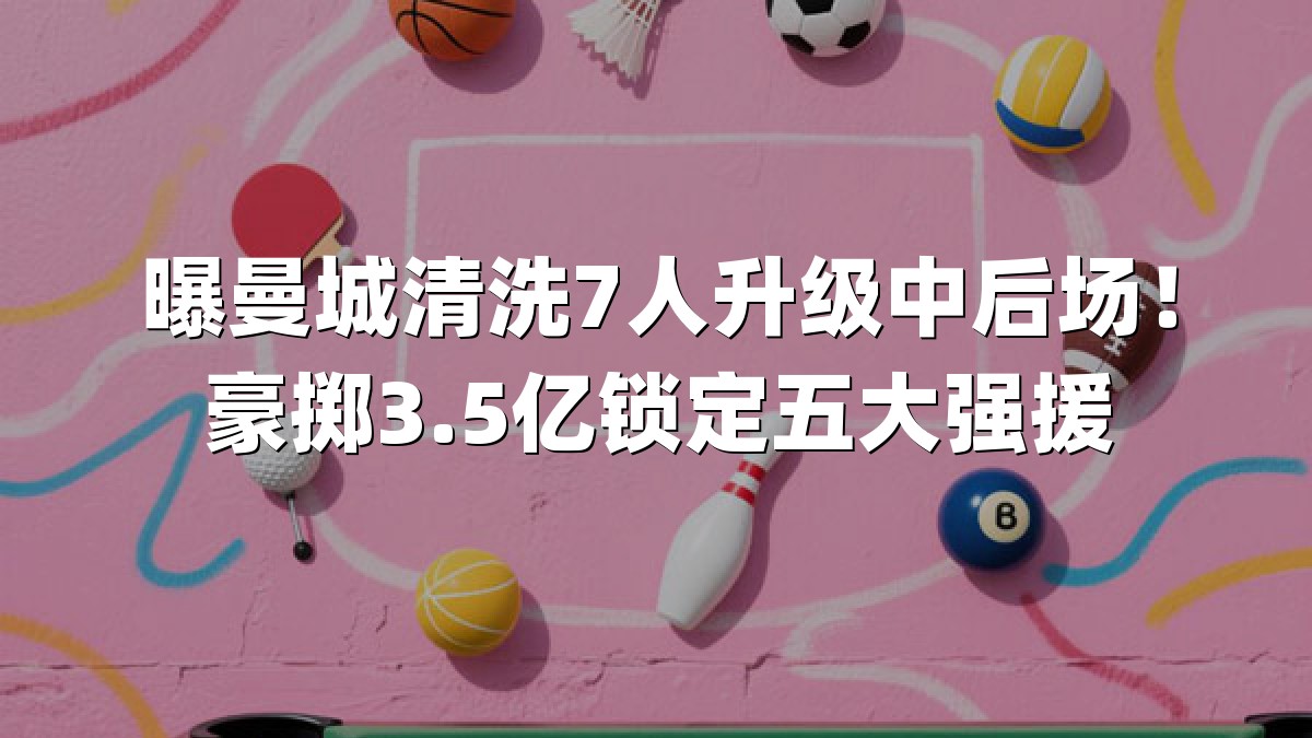 曝曼城清洗7人升级中后场！豪掷3.5亿锁定五大强援