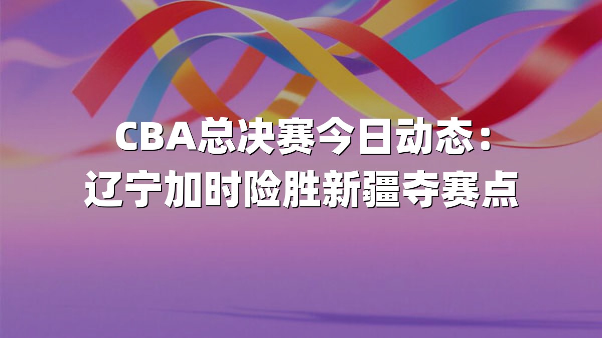 CBA总决赛今日动态：辽宁加时险胜新疆夺赛点