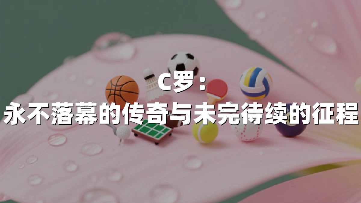 C罗：永不落幕的传奇与未完待续的征程