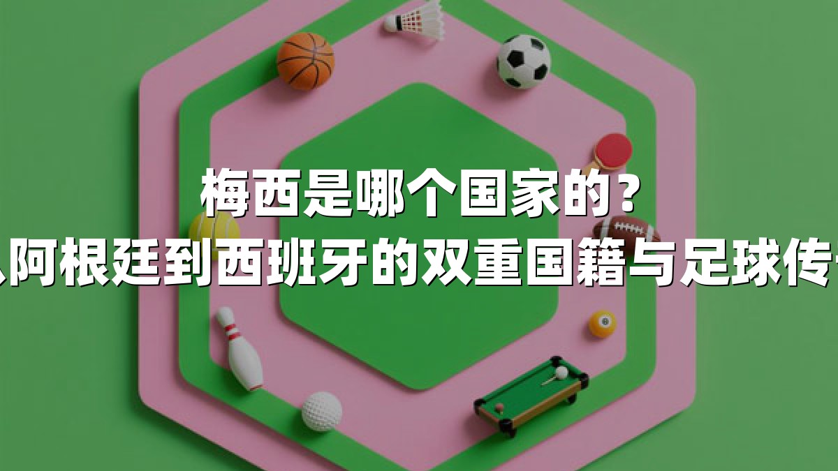 梅西是哪个国家的？从阿根廷到西班牙的双重国籍与足球传奇