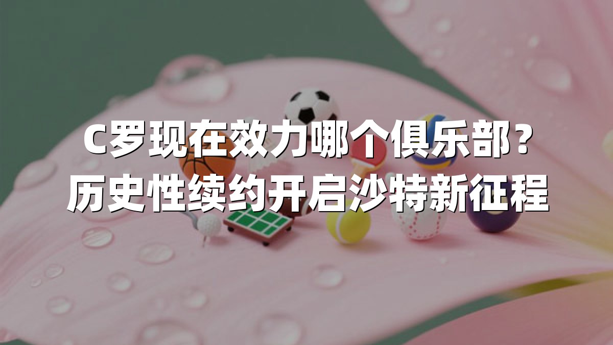 C罗现在效力哪个俱乐部？历史性续约开启沙特新征程