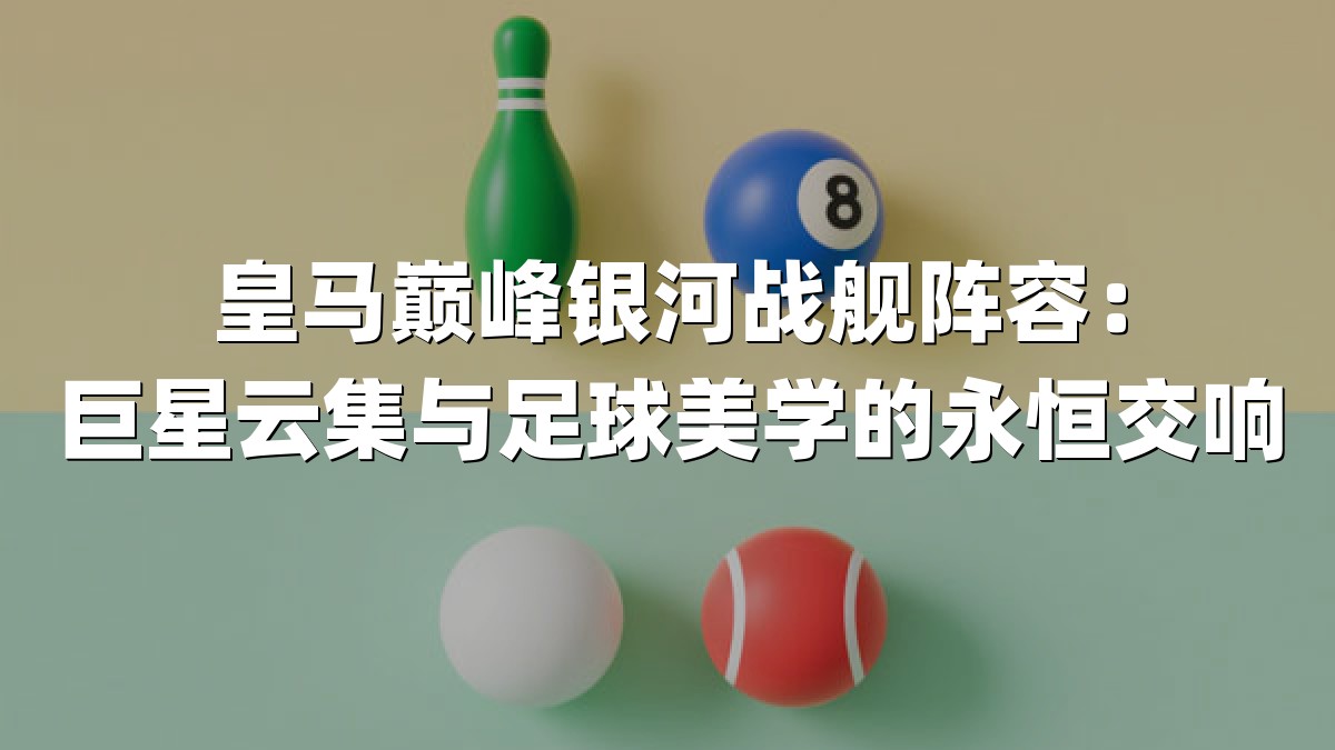皇马巅峰银河战舰阵容：巨星云集与足球美学的永恒交响