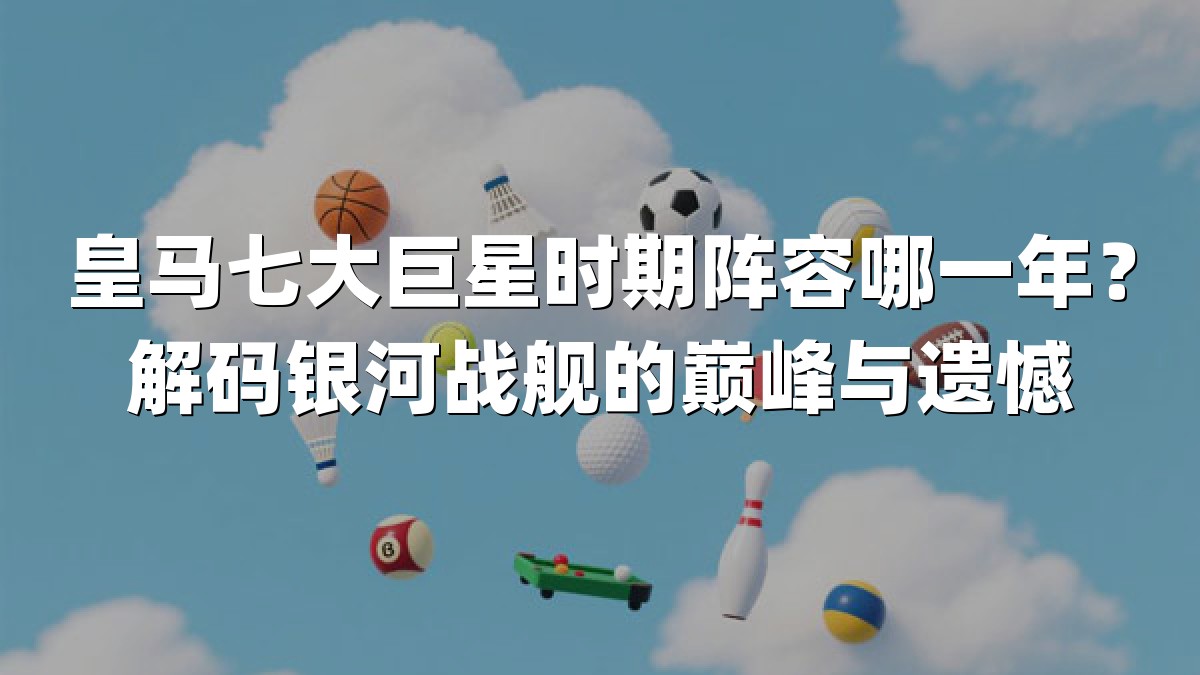 皇马七大巨星时期阵容哪一年？解码银河战舰的巅峰与遗憾