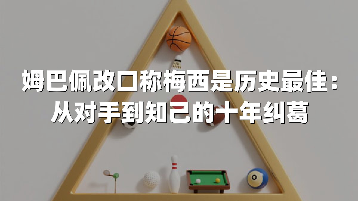 姆巴佩改口称梅西是历史最佳：从对手到知己的十年纠葛