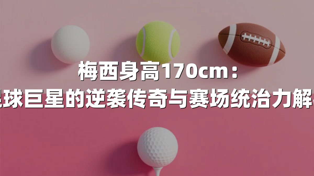 梅西身高170cm：足球巨星的逆袭传奇与赛场统治力解析