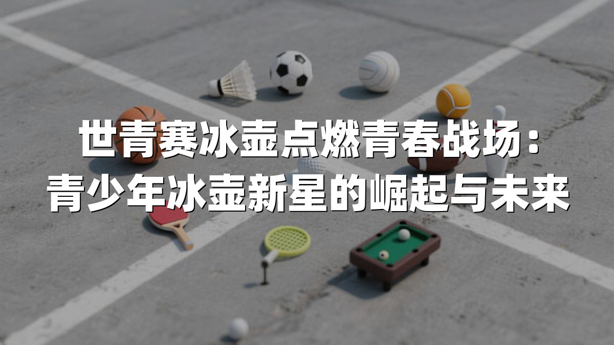 世青赛冰壶点燃青春战场：青少年冰壶新星的崛起与未来