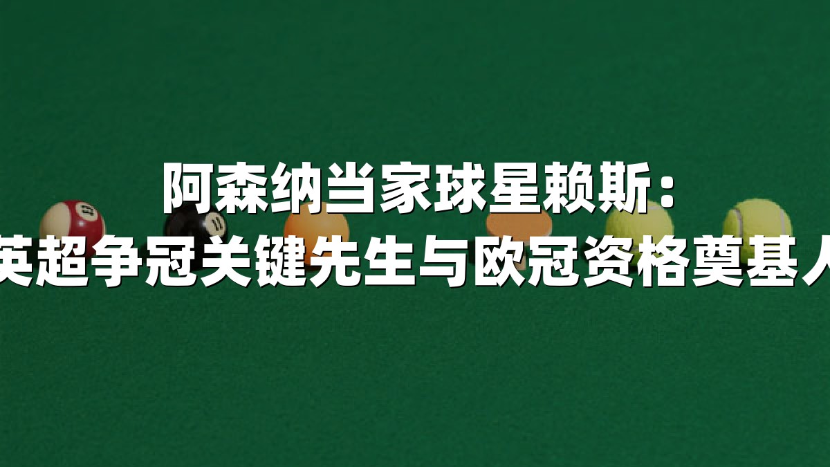 阿森纳当家球星赖斯：英超争冠关键先生与欧冠资格奠基人