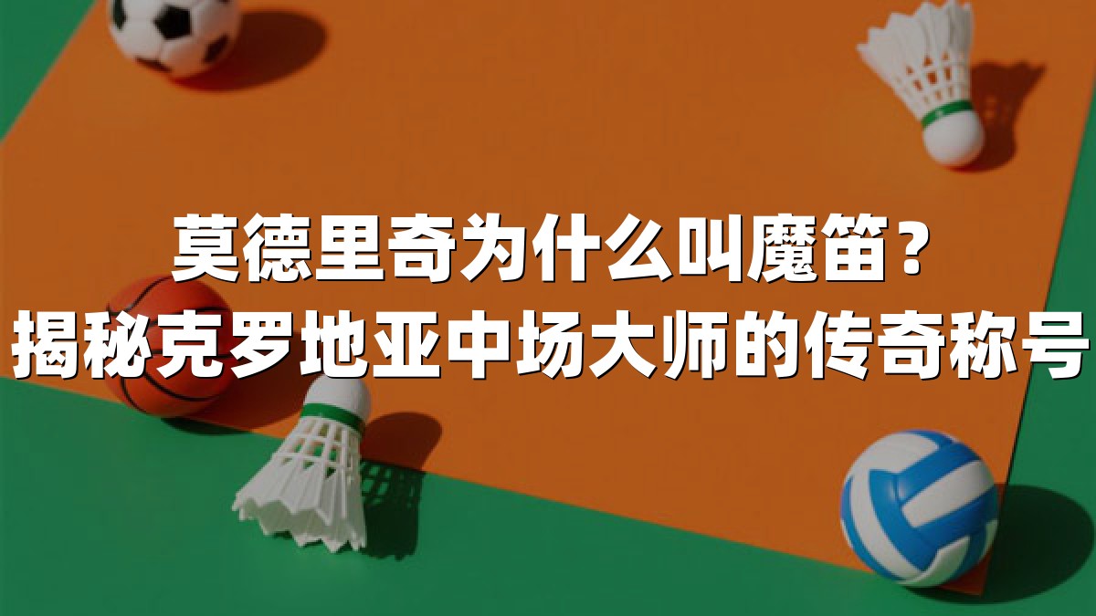 莫德里奇为什么叫魔笛？揭秘克罗地亚中场大师的传奇称号