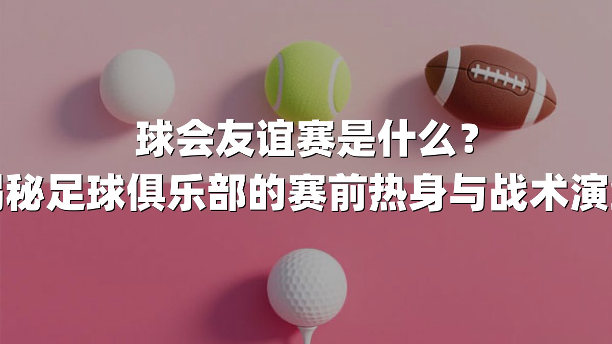 球会友谊赛是什么？揭秘足球俱乐部的赛前热身与战术演练