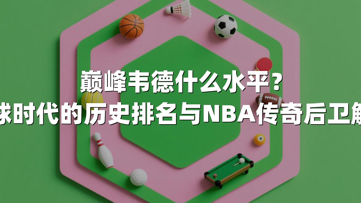 巅峰韦德什么水平？小球时代的历史排名与NBA传奇后卫解码