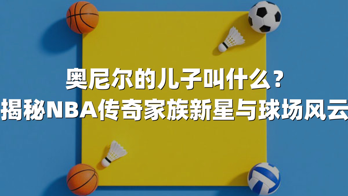 奥尼尔的儿子叫什么？揭秘NBA传奇家族新星与球场风云