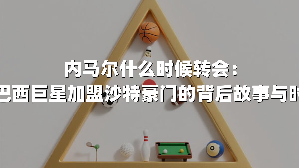 内马尔什么时候转会：揭秘巴西巨星加盟沙特豪门的背后故事与时间线