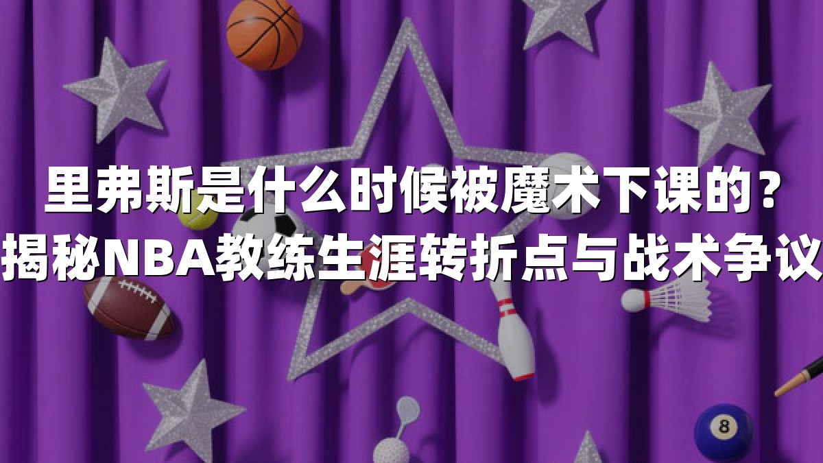 里弗斯是什么时候被魔术下课的？揭秘NBA教练生涯转折点与战术争议