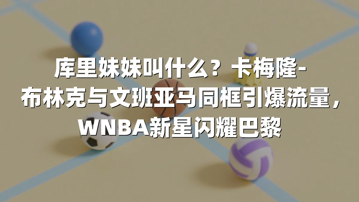 库里妹妹叫什么？卡梅隆-布林克与文班亚马同框引爆流量，WNBA新星闪耀巴黎