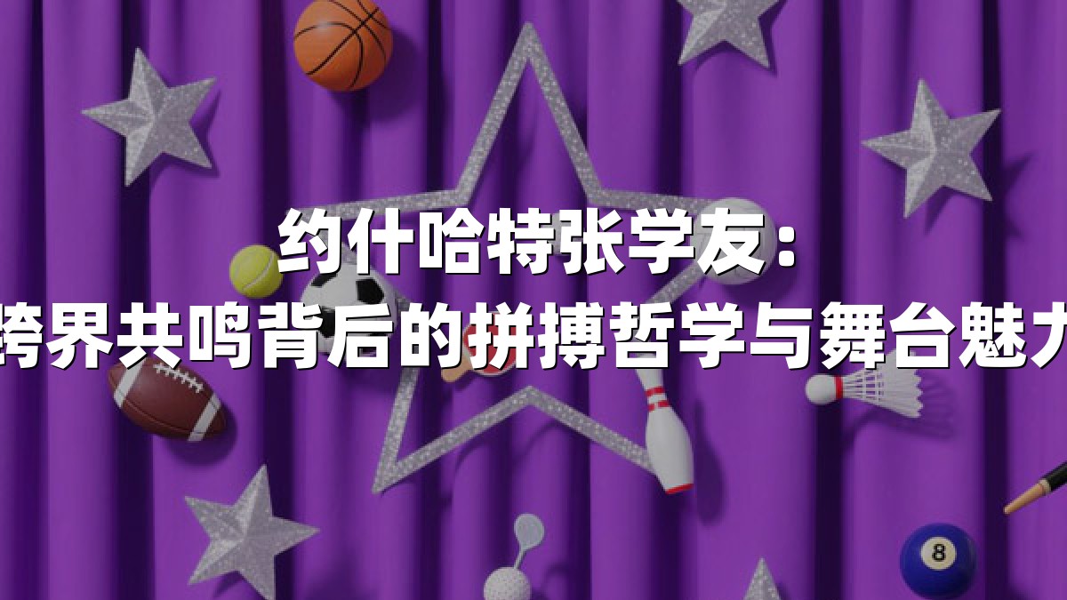 约什哈特张学友：跨界共鸣背后的拼搏哲学与舞台魅力