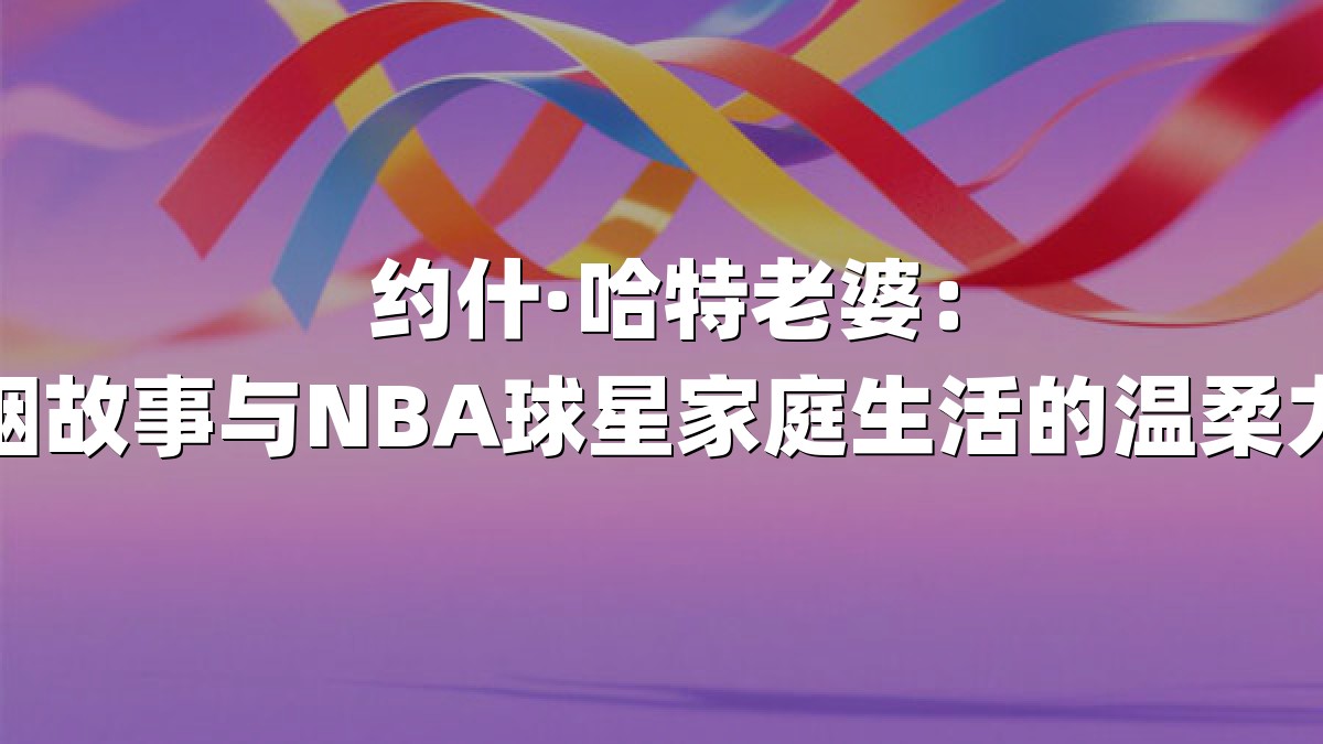 约什·哈特老婆：婚姻故事与NBA球星家庭生活的温柔力量