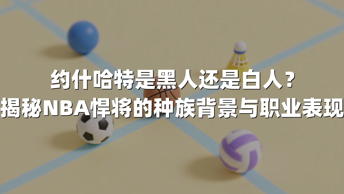 约什哈特是黑人还是白人？揭秘NBA悍将的种族背景与职业表现