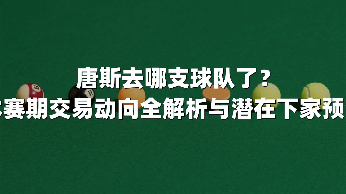 唐斯去哪支球队了？休赛期交易动向全解析与潜在下家预测
