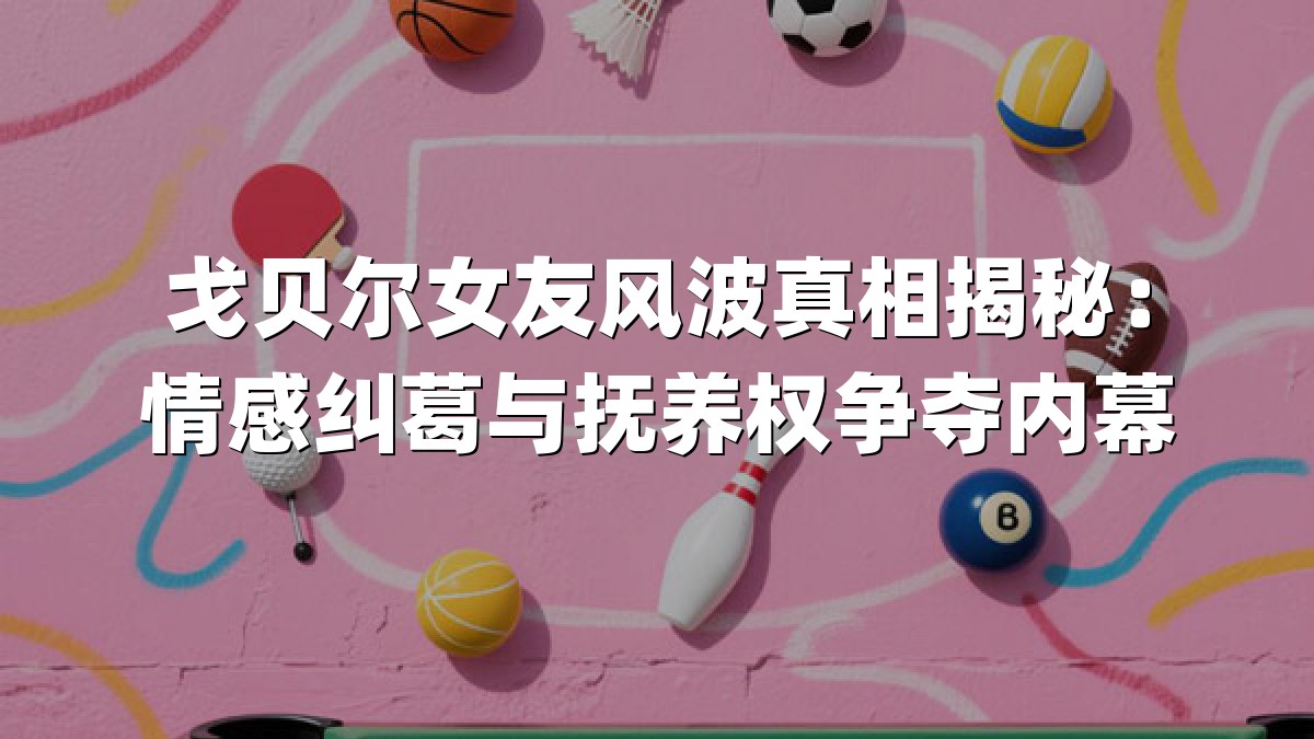 戈贝尔女友风波真相揭秘：情感纠葛与抚养权争夺内幕