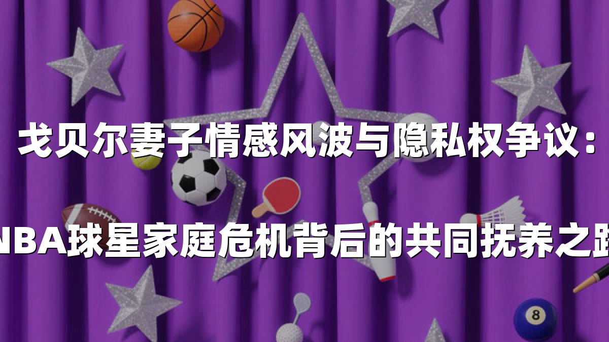 戈贝尔妻子情感风波与隐私权争议：NBA球星家庭危机背后的共同抚养之路