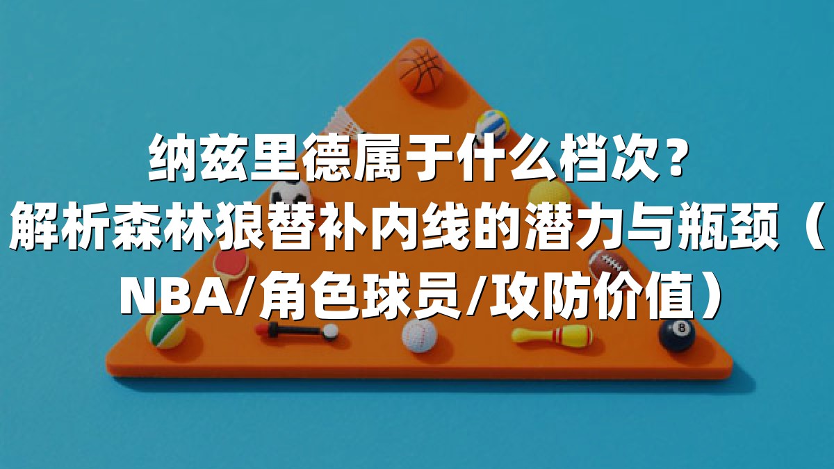 纳兹里德属于什么档次？解析森林狼替补内线的潜力与瓶颈（NBA/角色球员/攻防价值）