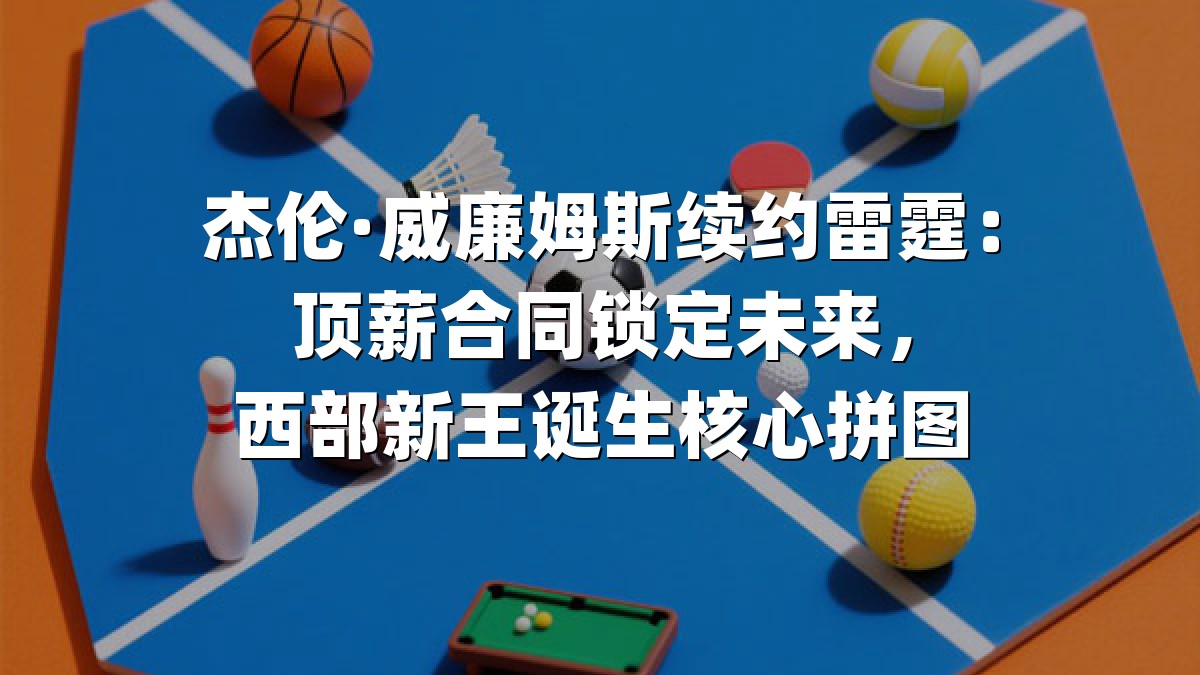 杰伦·威廉姆斯续约雷霆：顶薪合同锁定未来，西部新王诞生核心拼图