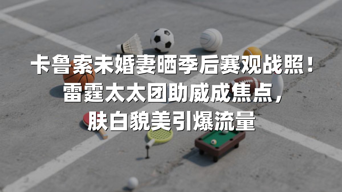 卡鲁索未婚妻晒季后赛观战照！雷霆太太团助威成焦点，肤白貌美引爆流量