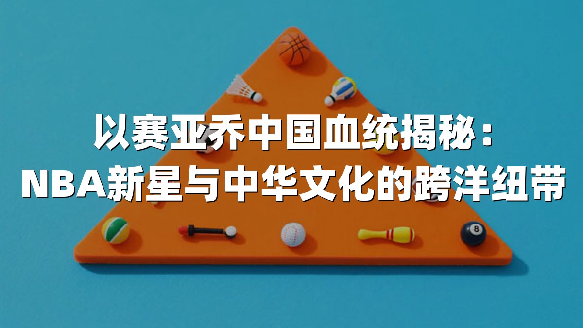 以赛亚乔中国血统揭秘：NBA新星与中华文化的跨洋纽带