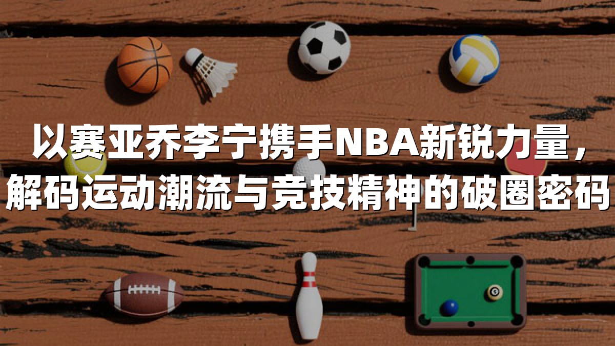 以赛亚乔李宁携手NBA新锐力量，解码运动潮流与竞技精神的破圈密码