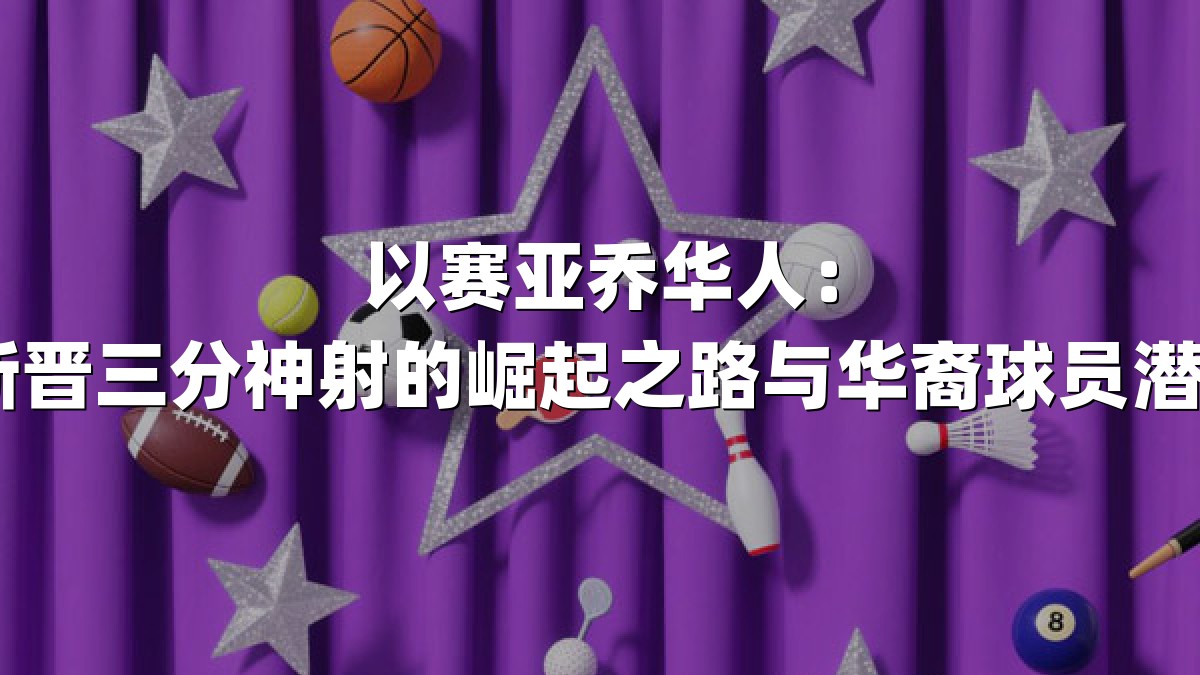 以赛亚乔华人：NBA新晋三分神射的崛起之路与华裔球员潜力解析