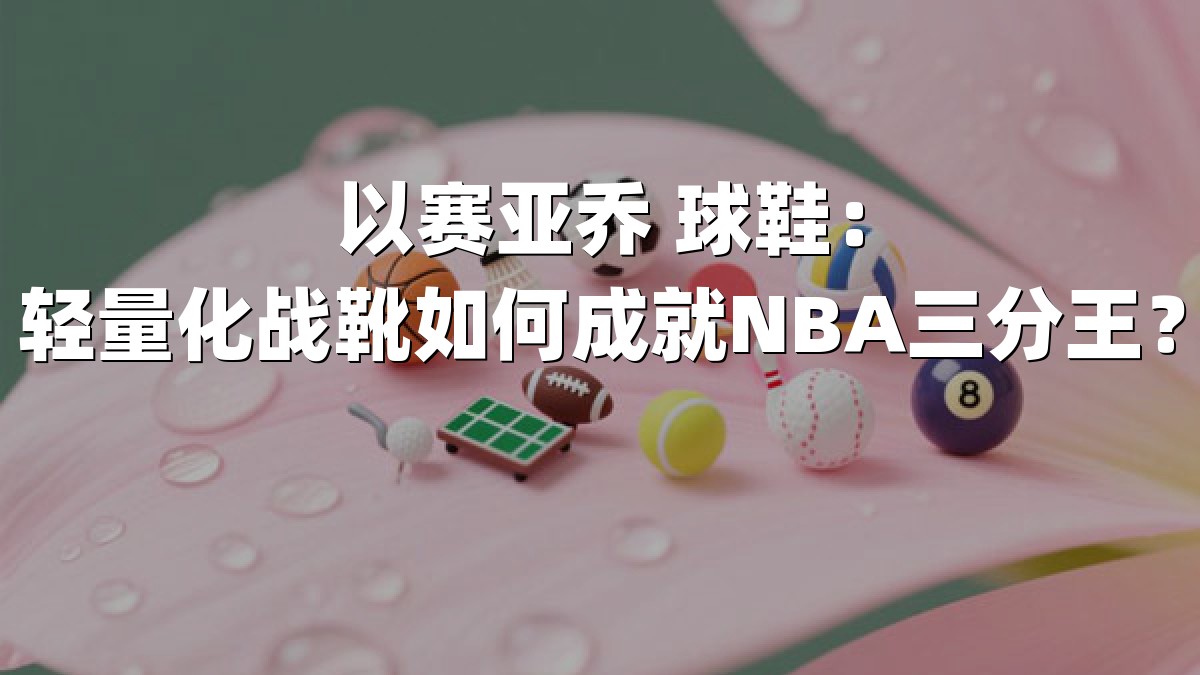以赛亚乔 球鞋：轻量化战靴如何成就NBA三分王？