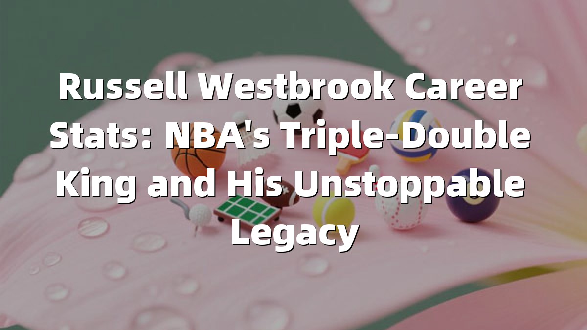 Russell Westbrook Career Stats: NBA's Triple-Double King and His Unstoppable Legacy