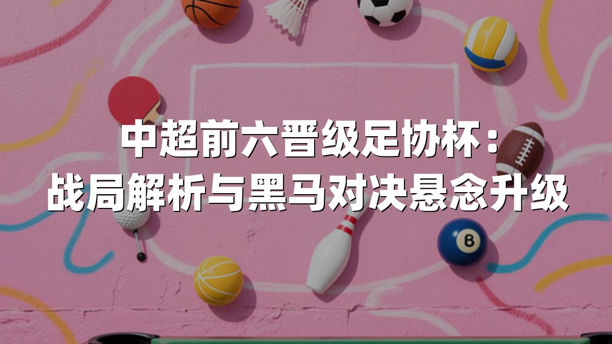 中超前六晋级足协杯：战局解析与黑马对决悬念升级
